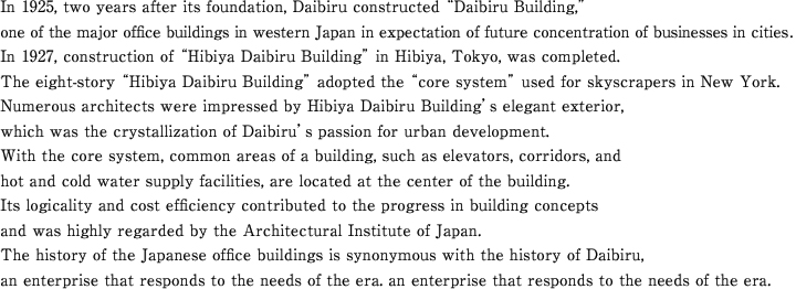 In 1925, two years after its foundation, Daibiru constructed ¨Daibiru Building,¨one of the major office buildings in western Japan in expectation of future concentration of businesses in cities. In 1927, construction of ¨Hibiya Daibiru Building¨ in Hibiya, Tokyo, was completed.The eight-story ¨Hibiya Daibiru Building¨ adopted the ¨core system¨ used for skyscrapers in New York. Numerous architects were impressed by Hibiya Daibiru Building's elegant exterior,which was the crystallization of Daibiru's passion for urban development.With the core system, common areas of a building, such as elevators, corridors, and hot and cold water supply facilities, are located at the center of the building.Its logicality and cost efficiency contributed to the progress in building concepts and was highly regarded by the Architectural Institute of Japan.The history of the Japanese office buildings is synonymous with the history of Daibiru, an enterprise that responds to the needs of the era.