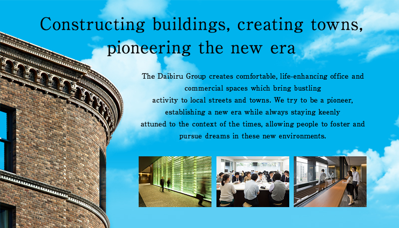 <h2>Constructing buildings, creating towns, pioneering the new era</h2> <p>The Daibiru Group creates comfortable, life-enhancing office and commercial spaces which bring bustling activity to local streets and towns. We try to be a pioneer, establishing a new era while always staying keenly attuned to the context of the times, allowing people to foster and pursue dreams in these new environments.</p>